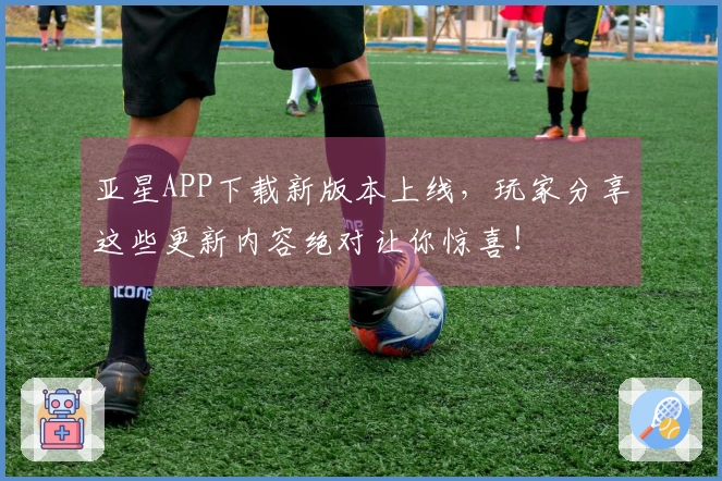 亚星APP下载新版本上线，玩家分享这些更新内容绝对让你惊喜！