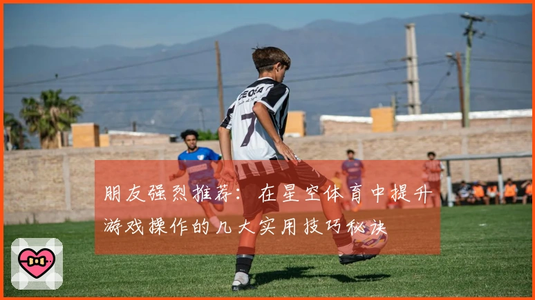 朋友强烈推荐：在星空体育中提升游戏操作的几大实用技巧秘诀