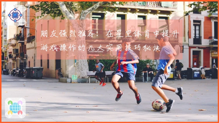 朋友强烈推荐：在星空体育中提升游戏操作的几大实用技巧秘诀